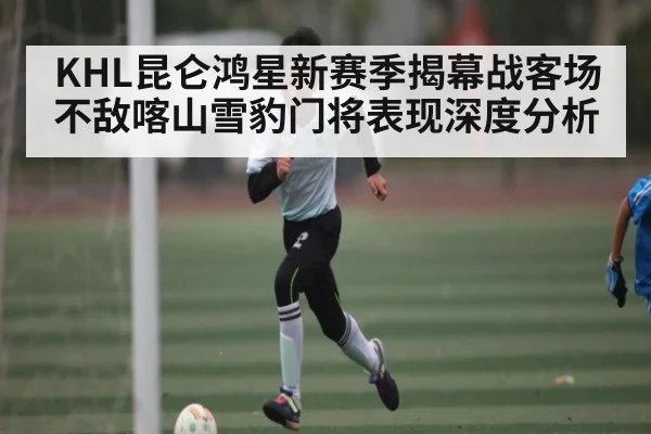KHL昆仑鸿星新赛季揭幕战客场不敌喀山雪豹门将表现深度分析（NineGamesOfficial）