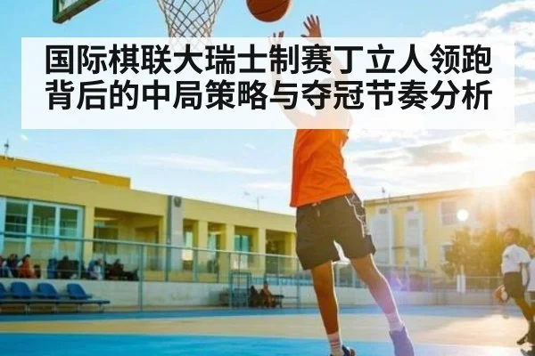 国际棋联大瑞士制赛丁立人领跑背后的中局策略与夺冠节奏分析 - NineGames