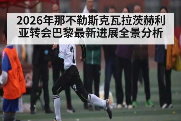 2026年那不勒斯克瓦拉茨赫利亚转会巴黎最新进展全景分析（NineGamesOfficial）